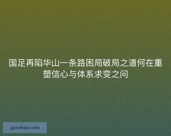 国足再陷华山一条路困局破局之道何在重塑信心与体系求变之问