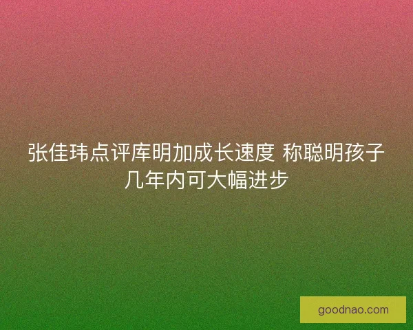 张佳玮点评库明加成长速度 称聪明孩子几年内可大幅进步